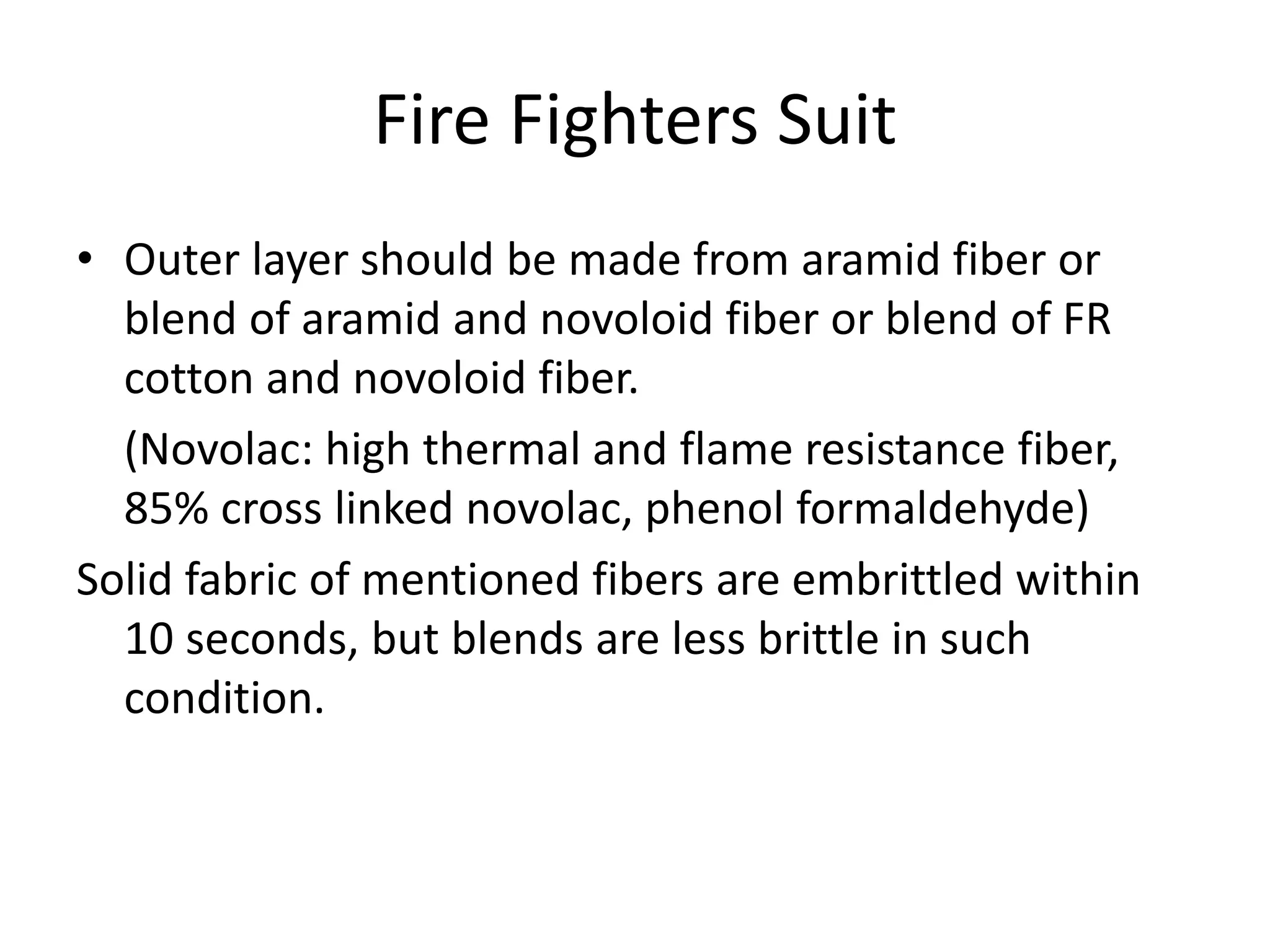 Fire Fighters Suit
• Outer layer should be made from aramid fiber or
blend of aramid and novoloid fiber or blend of FR
cotton and novoloid fiber.
(Novolac: high thermal and flame resistance fiber,
85% cross linked novolac, phenol formaldehyde)
Solid fabric of mentioned fibers are embrittled within
10 seconds, but blends are less brittle in such
condition.
 