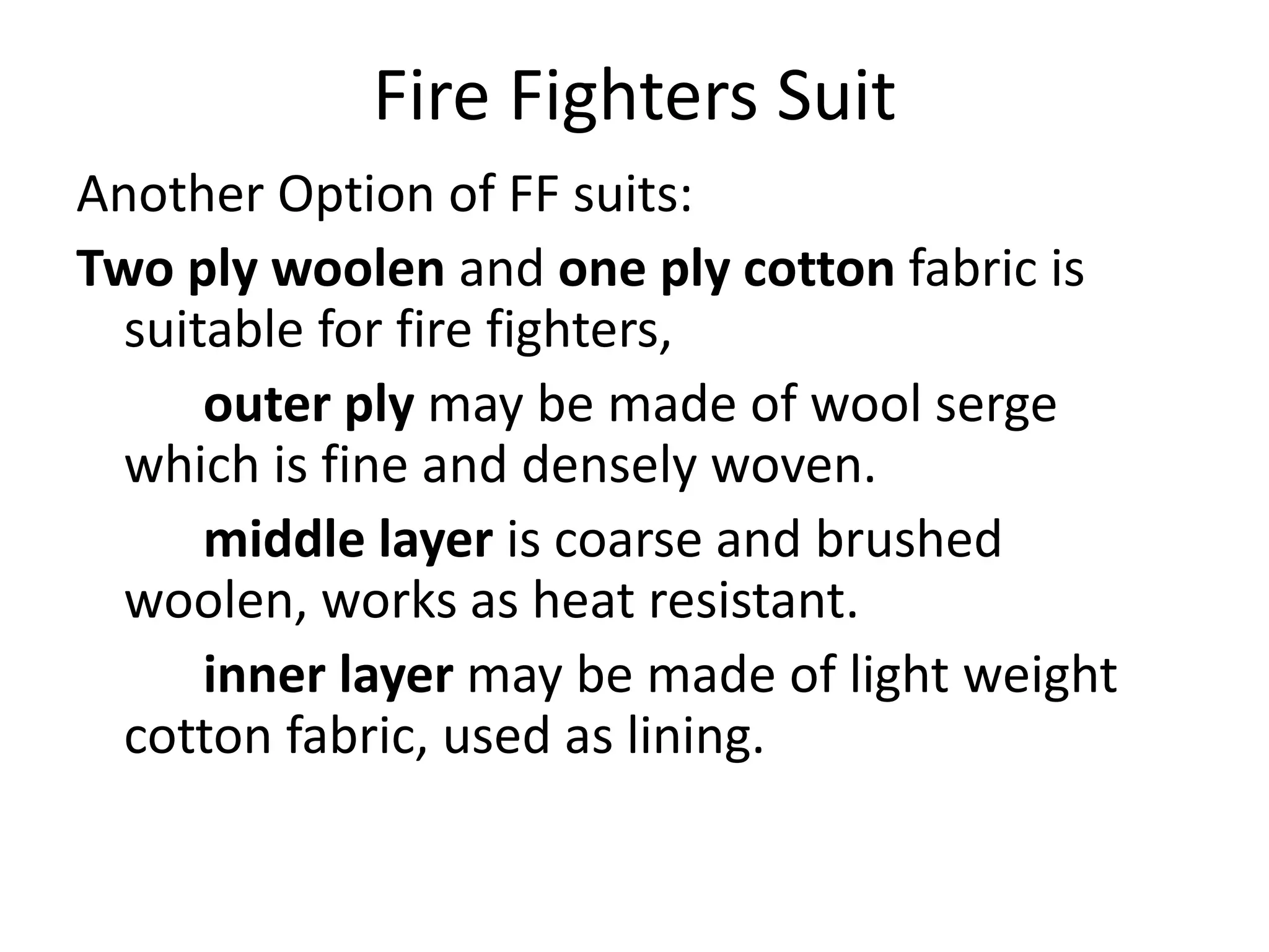 Fire Fighters Suit
Another Option of FF suits:
Two ply woolen and one ply cotton fabric is
suitable for fire fighters,
outer ply may be made of wool serge
which is fine and densely woven.
middle layer is coarse and brushed
woolen, works as heat resistant.
inner layer may be made of light weight
cotton fabric, used as lining.
 