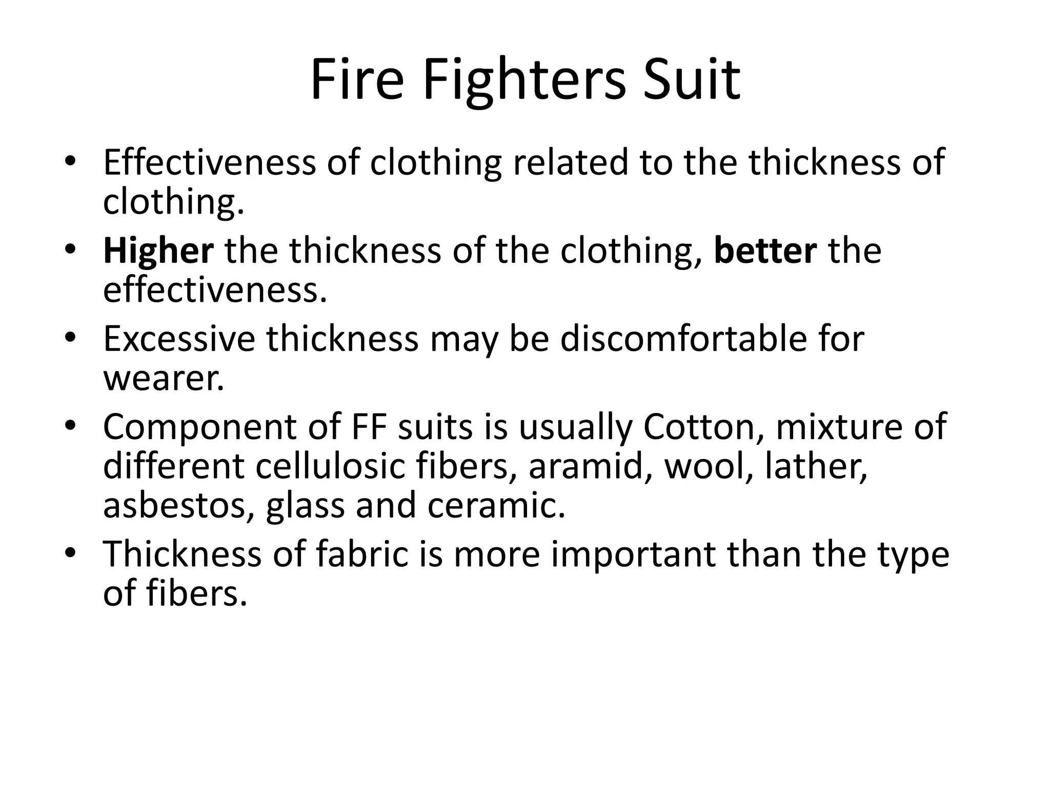 Fire Fighters Suit
• Effectiveness of clothing related to the thickness of
clothing.
• Higher the thickness of the clothing, better the
effectiveness.
• Excessive thickness may be discomfortable for
wearer.
• Component of FF suits is usually Cotton, mixture of
different cellulosic fibers, aramid, wool, lather,
asbestos, glass and ceramic.
• Thickness of fabric is more important than the type
of fibers.
 