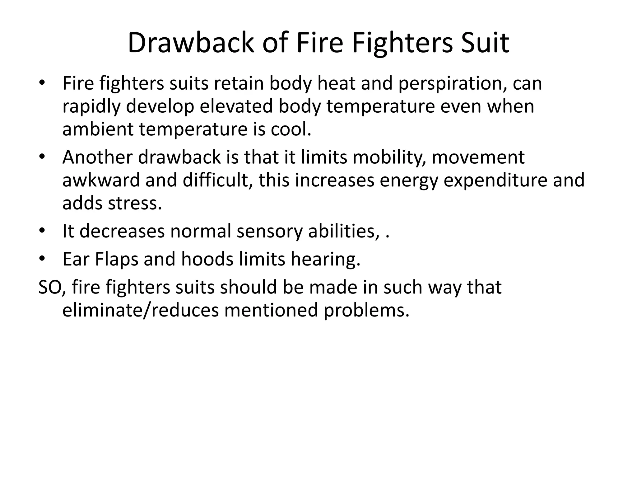 Drawback of Fire Fighters Suit
• Fire fighters suits retain body heat and perspiration, can
rapidly develop elevated body temperature even when
ambient temperature is cool.
• Another drawback is that it limits mobility, movement
awkward and difficult, this increases energy expenditure and
adds stress.
• It decreases normal sensory abilities, .
• Ear Flaps and hoods limits hearing.
SO, fire fighters suits should be made in such way that
eliminate/reduces mentioned problems.
 