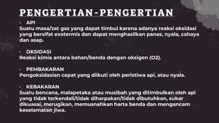 PENGERTIAN-PENGERTIAN
• API
Suatu masa/zat gas yang dapat timbul karena adanya reaksi oksidasi
yang bersifat exotermis dan dapat menghasilkan panas, nyala, cahaya
dan asap.
• OKSIDASI
Reaksi kimia antara bahan/benda dengan oksigen (O2).
• PEMBAKARAN
Pengoksidasian cepat yang diikuti oleh peristiwa api, atau nyala.
• KEBAKARAN
Suatu bencana, malapetaka atau musibah yang ditimbulkan oleh api
yang tidak terkendali/tidak diharpakan/tidak dibutuhkan, sukar
dikuasai, merugikan, memusnahkan harta benda dan mengancam
keselamatan jiwa.
 