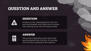 QUESTION AND ANSWER
Venus has a beautiful name and is the
second planet from the Sun. It’s terribly
hot and has a poisonous atmosphere
Is Mercury the closest planet to the Sun
and the smallest one? Note that its name
has nothing to do with the liquid metal
QUESTION
ANSWER
 