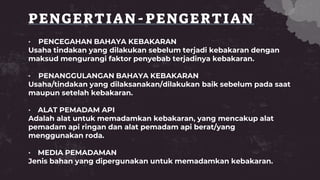 PENGERTIAN-PENGERTIAN
• PENCEGAHAN BAHAYA KEBAKARAN
Usaha tindakan yang dilakukan sebelum terjadi kebakaran dengan
maksud mengurangi faktor penyebab terjadinya kebakaran.
• PENANGGULANGAN BAHAYA KEBAKARAN
Usaha/tindakan yang dilaksanakan/dilakukan baik sebelum pada saat
maupun setelah kebakaran.
• ALAT PEMADAM API
Adalah alat untuk memadamkan kebakaran, yang mencakup alat
pemadam api ringan dan alat pemadam api berat/yang
menggunakan roda.
• MEDIA PEMADAMAN
Jenis bahan yang dipergunakan untuk memadamkan kebakaran.
 