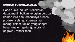 KERUGIAN KEBAKARAN
Pada dunia industri, kebakaran
dapat menimbulkan kerugian berupa
korban jiwa dan terhentinya proses
produksi sehingga perusahaa
merugi dalam jumlah yang sangat
besar (materi, gedung, asuransi
pegawai, rehabilitasi)
 