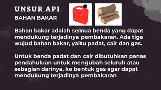 UNSUR API
BAHAN BAKAR
Bahan bakar adalah semua benda yang dapat
mendukung terjadinya pembakaran. Ada tiga
wujud bahan bakar, yaitu padat, cair dan gas.
Untuk benda padat dan cair dibutuhkan panas
pendahuluan untuk mengubah seluruh atau
sebagian darinya, ke bentuk gas agar dapat
mendukung terjadinya pembakaran
 