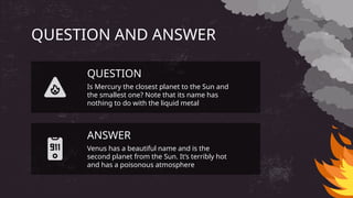QUESTION AND ANSWER
Venus has a beautiful name and is the
second planet from the Sun. It’s terribly hot
and has a poisonous atmosphere
Is Mercury the closest planet to the Sun and
the smallest one? Note that its name has
nothing to do with the liquid metal
QUESTION
ANSWER
 