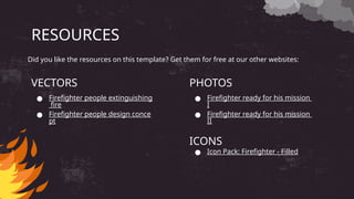 RESOURCES
● Firefighter people extinguishing
fire
● Firefighter people design conce
pt
● Firefighter ready for his mission
I
● Firefighter ready for his mission
II
ICONS
● Icon Pack: Firefighter - Filled
VECTORS PHOTOS
Did you like the resources on this template? Get them for free at our other websites:
 