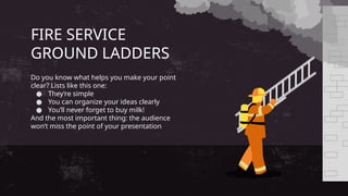 FIRE SERVICE
GROUND LADDERS
Do you know what helps you make your point
clear? Lists like this one:
● They’re simple
● You can organize your ideas clearly
● You’ll never forget to buy milk!
And the most important thing: the audience
won’t miss the point of your presentation
 