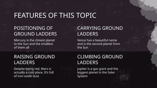 FEATURES OF THIS TOPIC
Mercury is the closest planet
to the Sun and the smallest
of them all
POSITIONING OF
GROUND LADDERS
Venus has a beautiful name
and is the second planet from
the Sun
CARRYING GROUND
LADDERS
Despite being red, Mars is
actually a cold place. It’s full
of iron oxide dust
RAISING GROUND
LADDERS
Jupiter is a gas giant and the
biggest planet in the Solar
System
CLIMBING GROUND
LADDERS
 