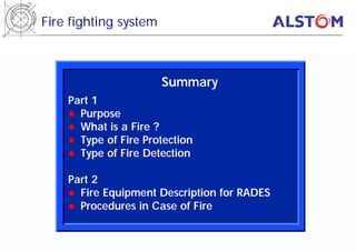 Fire fighting system



                       Summary
    Part 1
    l Purpose
    l What is a Fire ?
    l Type of Fire Protection
    l Type of Fire Detection

    Part 2
    l Fire Equipment Description for RADES
    l Procedures in Case of Fire
 