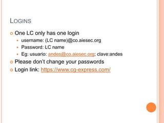 LOGINS
   One LC only has one login
     username: (LC name)@co.aiesec.org
     Password: LC name
     Eg: usuario: andes@co.aiesec.org; clave:andes

 Please don’t change your passwords
 Login link: https://www.cg-express.com/
 