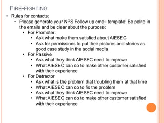 FIRE-FIGHTING
• Rules for contacts:
   • Please generate your NPS Follow up email template! Be polite in
      the emails and be clear about the purpose:
        • For Promoter:
            • Ask what make them satisfied about AIESEC
            • Ask for permissions to put their pictures and stories as
              good case study in the social media
        • For Passive
            • Ask what they think AIESEC need to improve
            • What AIESEC can do to make other customer satisfied
              with their experience
        • For Detractor
            • Ask what is the problem that troubling them at that time
            • What AIESEC can do to fix the problem
            • Ask what they think AIESEC need to improve
            • What AIESEC can do to make other customer satisfied
              with their experience
 