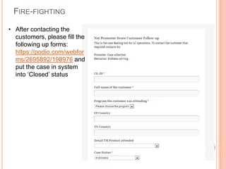 FIRE-FIGHTING

• After contacting the
  customers, please fill the
  following up forms:
  https://podio.com/webfor
  ms/2695892/198976 and
  put the case in system
  into ‘Closed’ status
 