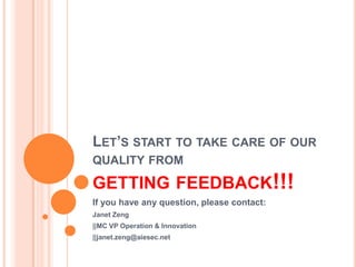 LET’S START TO TAKE CARE OF OUR
QUALITY FROM

GETTING FEEDBACK!!!
If you have any question, please contact:
Janet Zeng
||MC VP Operation & Innovation
||janet.zeng@aiesec.net
 