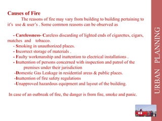 Causes of Fire
The reasons of fire may vary from building to building pertaining to
it’s use & user’s . Some common reasons can be observed as
- Carelessness- Careless discarding of lighted ends of cigarettes, cigars,
matches and tobacco.
- Smoking in unauthorized places.
- Incorrect storage of materials .
- Faulty workmanship and inattention to electrical installations .
- Inattention of persons concerned with inspection and patrol of the
premises under their jurisdiction
-Domestic Gas Leakage in residential areas & public places.
-Inattention of fire safety regulations
-Unapproved hazardous equipment and layout of the building.
In case of an outbreak of fire, the danger is from fire, smoke and panic.
 