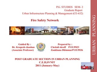 P.G. STUDIES SEM- 2
Graduate Report
Urban Infrastructure Planning & Management (CE-632)
Fire Safety Network
Guided By : Prepared by :
Dr. Krupesh chauhan Cheitali shroff P11UP023
(Associate Professor) Zankhana DhimmarP11UP036
POST GRADUATE SECTION IN URBAN PLANNING
C.E.D,SVNIT
2011 (January-May)
 