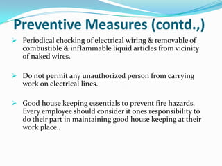 Preventive Measures (contd.,)
 Periodical checking of electrical wiring & removable of

combustible & inflammable liquid articles from vicinity
of naked wires.
 Do not permit any unauthorized person from carrying

work on electrical lines.
 Good house keeping essentials to prevent fire hazards.

Every employee should consider it ones responsibility to
do their part in maintaining good house keeping at their
work place..

 