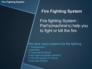 Fire Fighting System 
Fire Fighting System 
Fire fighting System : 
Part’s(machine’s) help you 
to fight or kill the fire 
We have many systems for fire fighting 
1: Extinguisher's 
2:sprinkers 
3: hose reel & hydrant 
4:wet chemical system (kitchen) 
5: FM 200 system (IT rooms) 
6:Gas leak System 
 