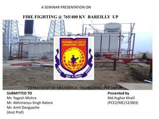 FIRE FIGHTING @ 765/400 KV BAREILLY UP
A SEMINAR PRESENTATION ON
SUBMITTED TO
Mr. Yogesh Mishra
Mr. Abhimanyu Singh Ratore
Mr. Amit Dangyache
(Asst Prof)
Presented by
Md Asghar Khalil
(PCE2/ME/12/003)
khalil9553@gmail.com
DEPARTMENT OF MECHANICAL ENGINEERING, PCE JAIPUR
 