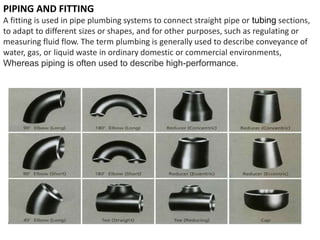 PIPING AND FITTING
A fitting is used in pipe plumbing systems to connect straight pipe or tubing sections,
to adapt to different sizes or shapes, and for other purposes, such as regulating or
measuring fluid flow. The term plumbing is generally used to describe conveyance of
water, gas, or liquid waste in ordinary domestic or commercial environments,
Whereas piping is often used to describe high-performance.
 