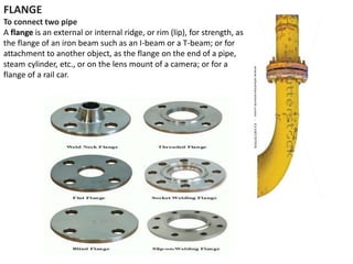FLANGE
To connect two pipe
A flange is an external or internal ridge, or rim (lip), for strength, as
the flange of an iron beam such as an I-beam or a T-beam; or for
attachment to another object, as the flange on the end of a pipe,
steam cylinder, etc., or on the lens mount of a camera; or for a
flange of a rail car.
 