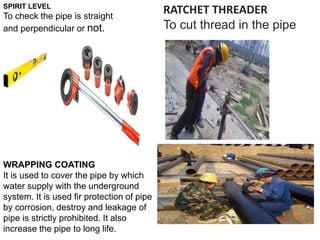 SPIRIT LEVEL
To check the pipe is straight
and perpendicular or not.
RATCHET THREADER
To cut thread in the pipe
WRAPPING COATING
It is used to cover the pipe by which
water supply with the underground
system. It is used fir protection of pipe
by corrosion, destroy and leakage of
pipe is strictly prohibited. It also
increase the pipe to long life.
 