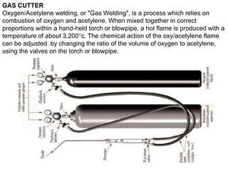 GAS CUTTER
Oxygen/Acetylene welding, or "Gas Welding", is a process which relies on
combustion of oxygen and acetylene. When mixed together in correct
proportions within a hand-held torch or blowpipe, a hot flame is produced with a
temperature of about 3,200°c. The chemical action of the oxy/acetylene flame
can be adjusted. by changing the ratio of the volume of oxygen to acetylene,
using the valves on the torch or blowpipe.
 
