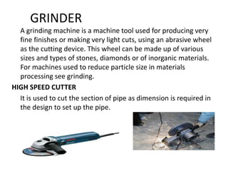 GRINDER
A grinding machine is a machine tool used for producing very
fine finishes or making very light cuts, using an abrasive wheel
as the cutting device. This wheel can be made up of various
sizes and types of stones, diamonds or of inorganic materials.
For machines used to reduce particle size in materials
processing see grinding.
HIGH SPEED CUTTER
It is used to cut the section of pipe as dimension is required in
the design to set up the pipe.
 