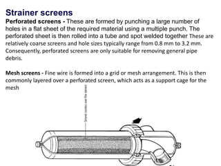 Strainer screens
Perforated screens - These are formed by punching a large number of
holes in a flat sheet of the required material using a multiple punch. The
perforated sheet is then rolled into a tube and spot welded together These are
relatively coarse screens and hole sizes typically range from 0.8 mm to 3.2 mm.
Consequently, perforated screens are only suitable for removing general pipe
debris.
Mesh screens - Fine wire is formed into a grid or mesh arrangement. This is then
commonly layered over a perforated screen, which acts as a support cage for the
mesh
 