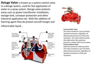 Deluge Valve is known as a system control valve
in a deluge system, used for fast application of
water in a spray system. Deluge valve protects
areas such as power transformer installation,
storage tank, conveyor protection and other
industrial application etc. With the addition of
foaming agent they do protect aircraft hanger and
inflammable liquid .
Pressure Relief Valve
The valve maintains a pre-set fixed
upstream pressure, regardless of
downstream pressure or flow rate
variations. The valve will be closed
drip tight when the upstream
pressure is lower than the set value.
Pressure Reduce Valve
Hydraulic pressure-reducing valve.
The valve maintains a pre-set fixed
downstream pressure, regardless of
upstream pressure or flow rate
variations
 