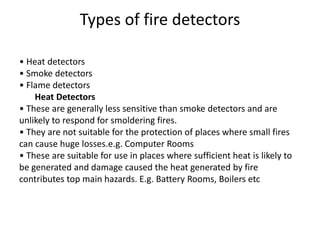 Types of fire detectors
• Heat detectors
• Smoke detectors
• Flame detectors
Heat Detectors
• These are generally less sensitive than smoke detectors and are
unlikely to respond for smoldering fires.
• They are not suitable for the protection of places where small fires
can cause huge losses.e.g. Computer Rooms
• These are suitable for use in places where sufficient heat is likely to
be generated and damage caused the heat generated by fire
contributes top main hazards. E.g. Battery Rooms, Boilers etc
 
