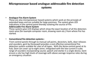 Microprocessor based analogue addressable fire detection
systems
• Analogue Fire Alarm System
These are also microprocessor based systems which work on the principle of
extended loops and are suitable for large premises. The system gives LED
indications in the control panel thereby isolating the source of fire.
Addressable Fire Alarm System
These systems give LCD displays which show the exact location of all the detectors
room-wise (for example computer room, drawing room etc.) from where fire has
started.
• Conventional fire detection systems:-
From control panels through to manual call points, decectors, bells, door releases
and sounders, gent by Honeywell provides a cost effective conventional fire
detection system scalable for sites of all types. With the Xerox control panel at its
hub, Gent can cover up to eight zones. Integrated with the low-current S-cube
range of sounders incorporating sound, speech and storbe in a single device, Gent
ensure a site has high levels of coverage with above average response rates during
an emergency situation.
 