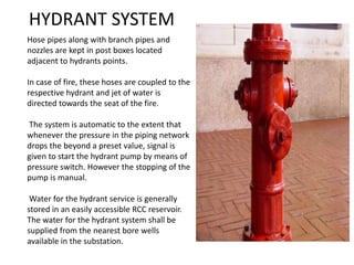 Hose pipes along with branch pipes and
nozzles are kept in post boxes located
adjacent to hydrants points.
In case of fire, these hoses are coupled to the
respective hydrant and jet of water is
directed towards the seat of the fire.
The system is automatic to the extent that
whenever the pressure in the piping network
drops the beyond a preset value, signal is
given to start the hydrant pump by means of
pressure switch. However the stopping of the
pump is manual.
Water for the hydrant service is generally
stored in an easily accessible RCC reservoir.
The water for the hydrant system shall be
supplied from the nearest bore wells
available in the substation.
HYDRANT SYSTEM
 