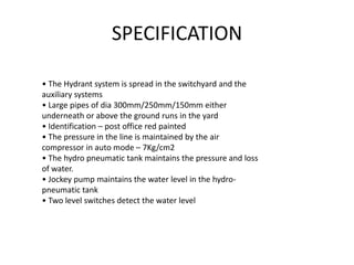 SPECIFICATION
• The Hydrant system is spread in the switchyard and the
auxiliary systems
• Large pipes of dia 300mm/250mm/150mm either
underneath or above the ground runs in the yard
• Identification – post office red painted
• The pressure in the line is maintained by the air
compressor in auto mode – 7Kg/cm2
• The hydro pneumatic tank maintains the pressure and loss
of water.
• Jockey pump maintains the water level in the hydro-
pneumatic tank
• Two level switches detect the water level
 