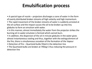 • A special type of nozzle – projectors discharges a cone of water in the form
of evenly distributed broken streams of high velocity and high momentum.
• The rapid movement of the broken streams of water is suddenly arrested at
the oil surface and the impact causes the oil to be broken up into tiny
globules to form an emulsion with water.
• In this manner, almost immediately the water from the projector strikes the
burning oil-in-water emulsion is formed which cannot burn.
• In addition, the dispersion of the oil in minute globules in the water gives
almost instantaneous cooling and thus, together with the extinguishment of
the fire, there is simultaneous cessation of the formation of the Vapour
• Detection of fire – Quartzoid bulbs fitted in the detection line
• The Quartzoid bulbs are broken at 79Deg C thus reducing the pressure in
detection line
Emulsification process
 