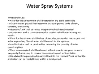 WATER SUPPLIES:
• Water for the spray system shall be stored in any easily accessible
surface or under ground lined reservoir or above ground tanks of steel,
concrete, or masonry.
• Reservoirs/tank shall be in two independent but interconnected
compartments with a common sump for suction to facilitate cleaning and
repairs.
• Water for the systems shall be free of particles, suspended matters,etc. and
as far as possible, filtered water shall be used for the systems.
• Level indicator shall be provided for measuring the quantity of water
stored anytime.
• Water reservoir/tank shall be cleaned at least once in two years or more
frequently if necessary to prevent contamination and sedimentation.
• It is advisable to provide adequate inflow into the reservoir/tank so that the
protection can be reestablished within a short period.
Water Spray Systems
 