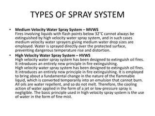 TYPES OF SPRAY SYSTEM
• Medium Velocity Water Spray System – MVWS
Fires involving liquids with flash points below 32°C cannot always be
extinguished by high velocity water spray system, and in such cases
medium velocity water sprayers giving medium water drop sizes are
employed. Water is sprayed directly over the protected surface,
preventing dangerous temperature rise and distortion.
• High Velocity Water Spray System – HVWS
High velocity water spray system has been designed to extinguish oil fires.
It introduces an entirely new principle in fire extinguishing.
High velocity water spray system has been designed to extinguish oil fires.
It introduces an entirely new principle in fire extinguishing. It is employed
to bring about a fundamental change in the nature of the flammable
liquid, which is converted temporarily into an emulsion that cannot burn.
All oils are water repellent, and so do not melt. Therefore, the cooling
action of water applied in the form of a jet or low-pressure spray is
negligible. The basic principle used in high velocity spray system is the use
of water in the form of fine mist.
 