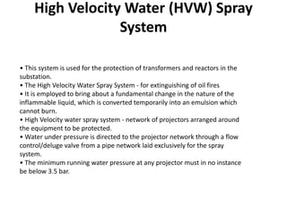 • This system is used for the protection of transformers and reactors in the
substation.
• The High Velocity Water Spray System - for extinguishing of oil fires
• It is employed to bring about a fundamental change in the nature of the
inflammable liquid, which is converted temporarily into an emulsion which
cannot burn.
• High Velocity water spray system - network of projectors arranged around
the equipment to be protected.
• Water under pressure is directed to the projector network through a flow
control/deluge valve from a pipe network laid exclusively for the spray
system.
• The minimum running water pressure at any projector must in no instance
be below 3.5 bar.
High Velocity Water (HVW) Spray
System
 