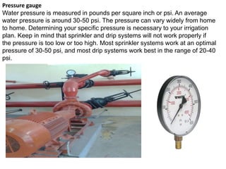 Pressure gauge
Water pressure is measured in pounds per square inch or psi. An average
water pressure is around 30-50 psi. The pressure can vary widely from home
to home. Determining your specific pressure is necessary to your irrigation
plan. Keep in mind that sprinkler and drip systems will not work properly if
the pressure is too low or too high. Most sprinkler systems work at an optimal
pressure of 30-50 psi, and most drip systems work best in the range of 20-40
psi.
 