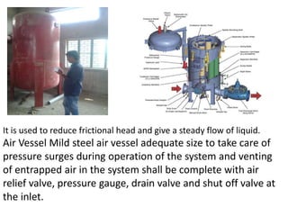 It is used to reduce frictional head and give a steady flow of liquid.
Air Vessel Mild steel air vessel adequate size to take care of
pressure surges during operation of the system and venting
of entrapped air in the system shall be complete with air
relief valve, pressure gauge, drain valve and shut off valve at
the inlet.
 