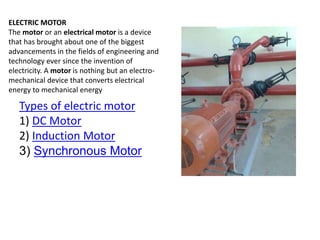 ELECTRIC MOTOR
The motor or an electrical motor is a device
that has brought about one of the biggest
advancements in the fields of engineering and
technology ever since the invention of
electricity. A motor is nothing but an electro-
mechanical device that converts electrical
energy to mechanical energy
Types of electric motor
1) DC Motor
2) Induction Motor
3) Synchronous Motor
 