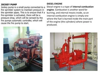 JOCKEY PUMP
Jockey pump is a small pump connected to a
fire sprinkler system to maintain pressure in
the sprinkler pipes. This is to ensure that if a
fire-sprinkler is activated, there will be a
pressure drop, which will be sensed by the
fire pumps automatic controller, which will
cause the fire pump to start.
DIESEL ENGINE
Diesel engine is a type of internal combustion
engine. Combustion is another word for
burning, and internal means inside, so an
internal combustion engine is simply one
where the fuel is burned inside the main part
of the engine (the cylinders) where power is
produced.
 