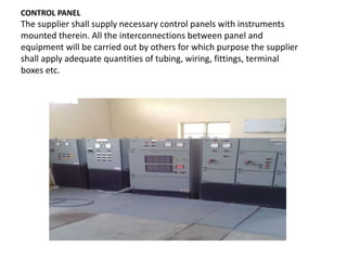 CONTROL PANEL
The supplier shall supply necessary control panels with instruments
mounted therein. All the interconnections between panel and
equipment will be carried out by others for which purpose the supplier
shall apply adequate quantities of tubing, wiring, fittings, terminal
boxes etc.
 