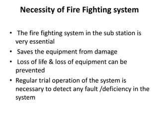Necessity of Fire Fighting system
• The fire fighting system in the sub station is
very essential
• Saves the equipment from damage
• Loss of life & loss of equipment can be
prevented
• Regular trial operation of the system is
necessary to detect any fault /deficiency in the
system
 