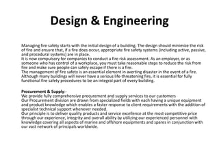 Design & Engineering
Managing fire safety starts with the initial design of a building. The design should minimize the risk
of fire and ensure that, if a fire does occur, appropriate fire safety systems (including active, passive,
and procedural systems) are in place.
It is now compulsory for companies to conduct a fire risk assessment. As an employer, or as
someone who has control of a workplace, you must take reasonable steps to reduce the risk from
fire and make sure people can safely escape if there is a fire.
The management of fire safety is an essential element in averting disaster in the event of a fire.
Although many buildings will never have a serious life-threatening fire, it is essential for fully
functional fire safety procedures to be an integral part of every building.
Procurement & Supply:-
We provide fully comprehensive procurement and supply services to our customers
Our Procurement division are drawn from specialized fields with each having a unique equipment
and product knowledge which enables a faster response to client requirements with the addition of
specialist technical support whenever needed.
Our principle is to deliver quality products and service excellence at the most competitive price
through our experience, integrity and overall ability by utilizing our experienced personnel with
knowledge covering all aspects of marine and offshore equipments and spares in conjunction with
our vast network of principals worldwide.
 