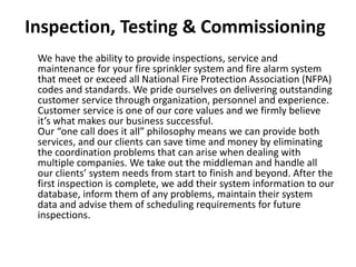 Inspection, Testing & Commissioning
We have the ability to provide inspections, service and
maintenance for your fire sprinkler system and fire alarm system
that meet or exceed all National Fire Protection Association (NFPA)
codes and standards. We pride ourselves on delivering outstanding
customer service through organization, personnel and experience.
Customer service is one of our core values and we firmly believe
it’s what makes our business successful.
Our “one call does it all” philosophy means we can provide both
services, and our clients can save time and money by eliminating
the coordination problems that can arise when dealing with
multiple companies. We take out the middleman and handle all
our clients’ system needs from start to finish and beyond. After the
first inspection is complete, we add their system information to our
database, inform them of any problems, maintain their system
data and advise them of scheduling requirements for future
inspections.
 