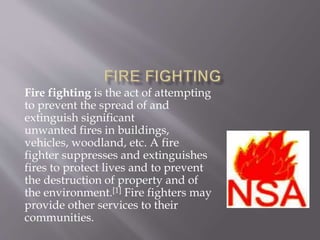 Fire fighting is the act of attempting
to prevent the spread of and
extinguish significant
unwanted fires in buildings,
vehicles, woodland, etc. A fire
fighter suppresses and extinguishes
fires to protect lives and to prevent
the destruction of property and of
the environment.[1] Fire fighters may
provide other services to their
communities.
 
