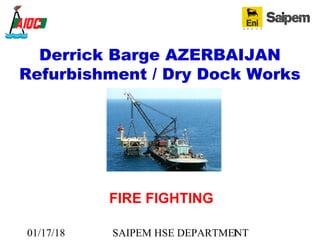 01/17/18 SAIPEM HSE DEPARTMENT1
Derrick Barge AZERBAIJAN
Refurbishment / Dry Dock Works
FIRE FIGHTING
 