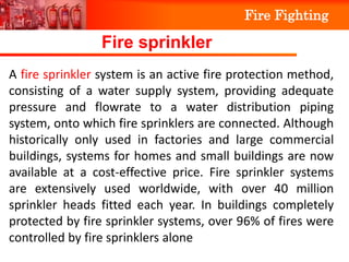 Fire Fighting
FIRE TRI ANGLE
Fire sprinkler
A fire sprinkler system is an active fire protection method,
consisting of a water supply system, providing adequate
pressure and flowrate to a water distribution piping
system, onto which fire sprinklers are connected. Although
historically only used in factories and large commercial
buildings, systems for homes and small buildings are now
available at a cost-effective price. Fire sprinkler systems
are extensively used worldwide, with over 40 million
sprinkler heads fitted each year. In buildings completely
protected by fire sprinkler systems, over 96% of fires were
controlled by fire sprinklers alone
 