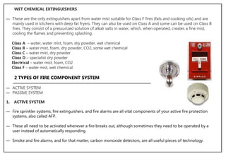 ― These are the only extinguishers apart from water mist suitable for Class F fires (fats and cooking oils) and are
mainly used in kitchens with deep fat fryers. They can also be used on Class A and some can be used on Class B
fires. They consist of a pressurized solution of alkali salts in water, which, when operated, creates a fine mist,
cooling the flames and preventing splashing.
WET CHEMICAL EXTINGUISHERS
Class A – water, water mist, foam, dry powder, wet chemical
Class B – water mist, foam, dry powder, CO2, some wet chemical
Class C – water mist, dry powder
Class D – specialist dry powder
Electrical – water mist, foam, CO2
Class F – water mist, wet chemical.
2 TYPES OF FIRE COMPONENT SYSTEM
― ACTIVE SYSTEM
― PASSIVE SYSTEM
― Fire sprinkler systems, fire extinguishers, and fire alarms are all vital components of your active fire protection
systems, also called AFP.
― These all need to be activated whenever a fire breaks out, although sometimes they need to be operated by a
user instead of automatically responding.
― Smoke and fire alarms, and for that matter, carbon monoxide detectors, are all useful pieces of technology.
1. ACTIVE SYSTEM
 